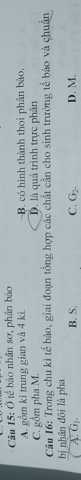 Ở tế bào nhân sơ, phân bào
A. gồm kì trung gian và 4 kì. B. có hình thành thoi phân bào.
C. gồm pha M. D. là quá trình trực phân
Câu 16: Trong chu kì tế bào, giai đoạn tổng hợp các chất cần cho sinh trưởng tế bào và chuẩn
bị nhân đôi là pha
A. G_1. B. S. C. G_2. D. M.