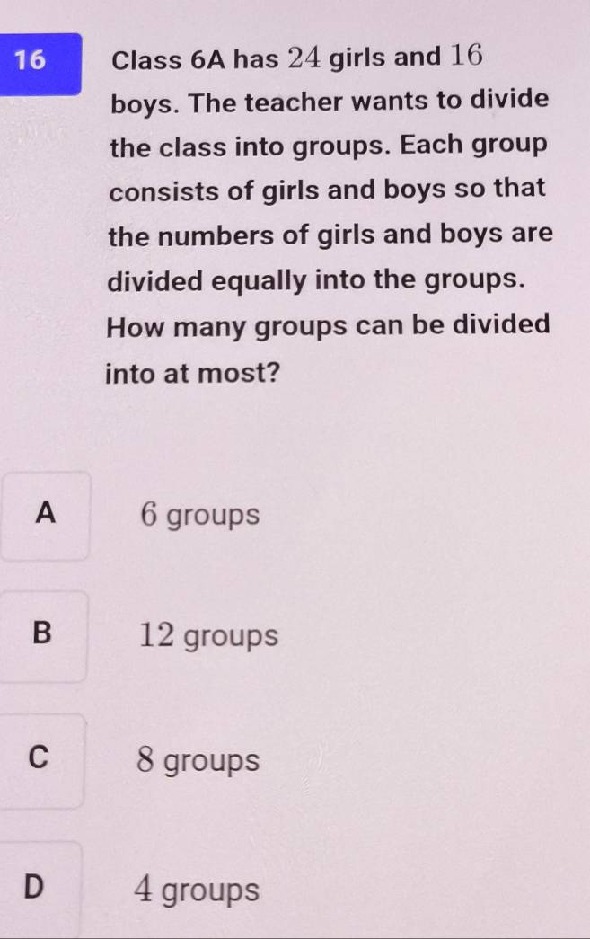 Class 6A has 24 girls and 16
boys. The teacher wants to divide
the class into groups. Each group
consists of girls and boys so that
the numbers of girls and boys are
divided equally into the groups.
How many groups can be divided
into at most?
A 6 groups
B 12 groups
C 8 groups
D 4 groups