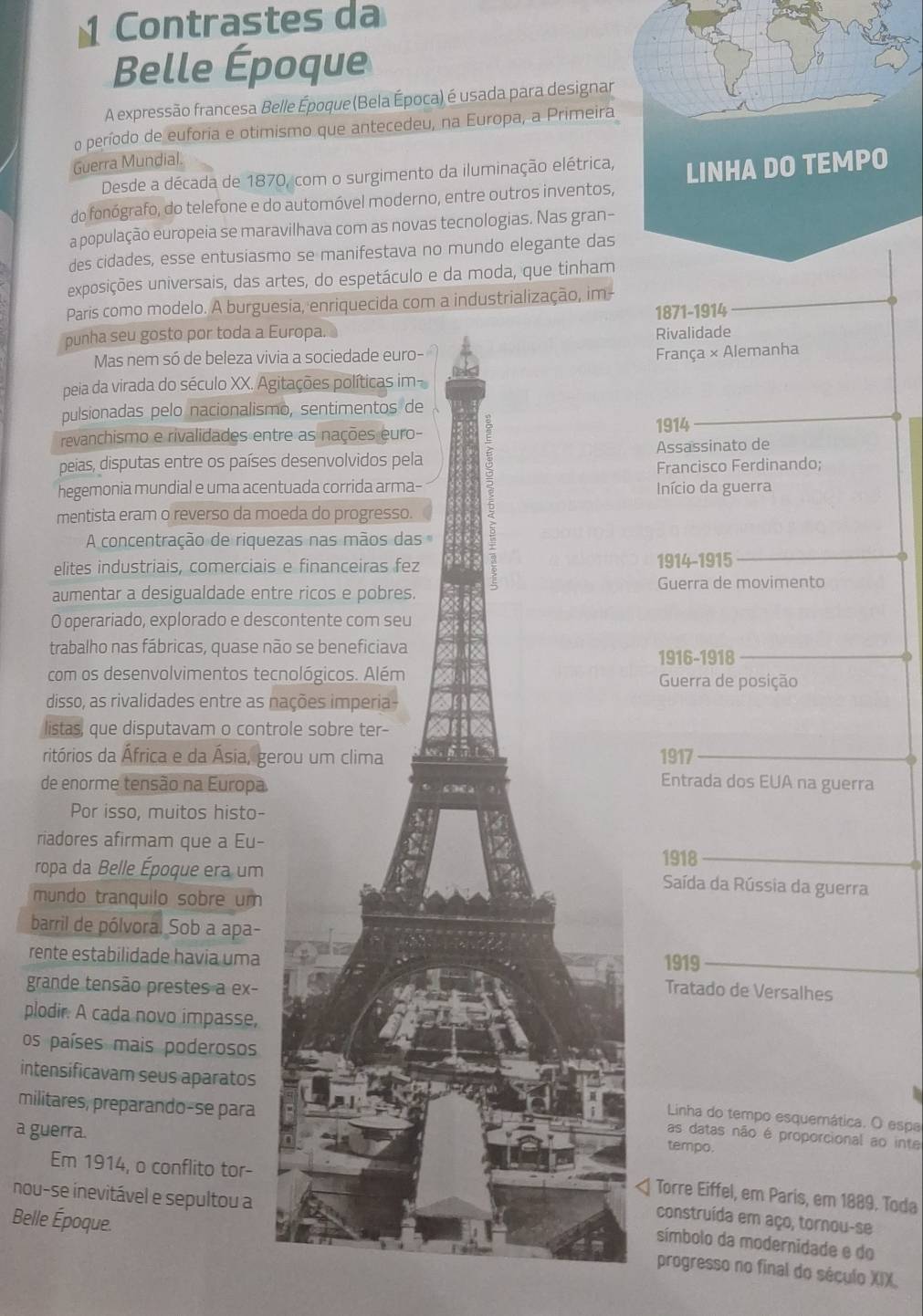 Contrastes da
Belle Époque
A expressão francesa Belle Époque (Bela Época) é usada para designar
o período de euforia e otimismo que antecedeu, na Europa, a Primeira
Guerra Mundial.
Desde a década de 1870, com o surgimento da iluminação elétrica,
do fonógrafo, do telefone e do automóvel moderno, entre outros inventos,
a população europeia se maravilhava com as novas tecnologias. Nas gran-
des cidades, esse entusiasmo se manifestava no mundo elegante das
exposições universais, das artes, do espetáculo e da moda, que tinham
Paris como modelo. A burguesia, enriquecida com a industrialização, im
1871-1914
punha seu gosto por toda a Europa. Rivalidade
Mas nem só de beleza vivia a sociedade euro-
França × Alemanha
peia da virada do século XX. Agitações políticas im-
pulsionadas pelo nacionalismo, sentimentos de
revanchismo e rivalidades entre as nações euro-
peias, disputas entre os países desenvolvidos pela Assassinato de
mentista eram o reverso da moeda do progresso. 3
1914
Francisco Ferdinando;
hegemonia mundial e uma acentuada corrida arma- Início da guerra
A concentração de riquezas nas mãos das
elites industriais, comerciais e financeiras fez 1914-1915
aumentar a desigualdade entre ricos e pobres. Guerra de movimento
O operariado, explorado e descontente com seu
trabalho nas fábricas, quase não se beneficiava
1916-1918
com os desenvolvimentos tecnológicos. Além Guerra de posição
disso, as rivalidades entre as nações imperia-
listas, que disputavam o controle sobre ter-
ritórios da África e da Ásia, gerou um clima 1917
de enorme tensão na Europa
Entrada dos EUA na guerra
Por isso, muitos histo-
riadores afirmam que a Eu- 1918
ropa da Belle Époque era um Saída da Rússia da guerra
mundo tranquilo sobre um
barril de pólvoral Sob a apa-
rente estabilidade havia uma 1919
grande tensão prestes a ex- Tratado de Versalhes
plodir. A cada novo impasse,
os países mais poderosos
intensificavam seus aparatos Linha do tempo esquemática. O espa
militares, preparando-se para
a guerra.
as datas não é proporcional ao inte
tempo.
Em 1914, o conflito tor-
nou-se inevitável e sepultou a
Torre Eiffel, em Paris, em 1889. Toda
Belle Époque
construída em aço, tornou-se
símbolo da modernidade e do
progresso no final do século XIX.