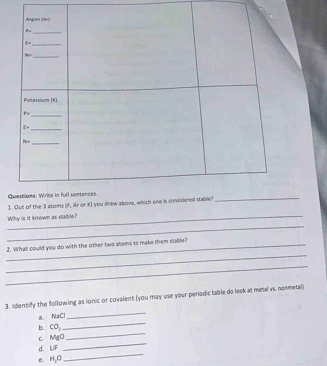 Out of the 3 atoms (F, Ar or K) you drew above
_Why is it known as stable?
_
_
_2. What could you do with the other two atoms to make them stable?
_
3. Identify the following as ionic or covalent (you may use your periodic table do look at metal vs. nonmetal)
_
a. NaCl
_
b. CO_2
c. MgO
_
_
d. LiF
_
e. H_2O