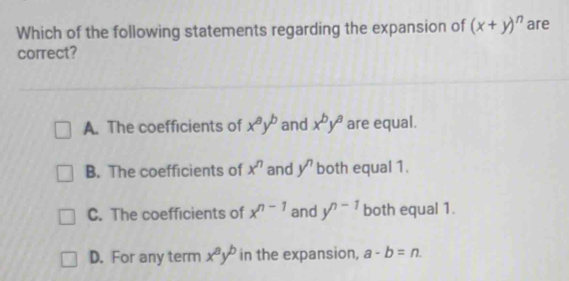 Which of the following statements regarding the expansion of (x+y)^n are
correct?
A. The coefficients of x^ay^b and x^by^a are equal.
B. The coefficients of x^n and y^n both equal 1.
C. The coefficients of x^(n-1) and y^(n-1) both equal 1.
D. For any term x^ay^b in the expansion, a-b=n.