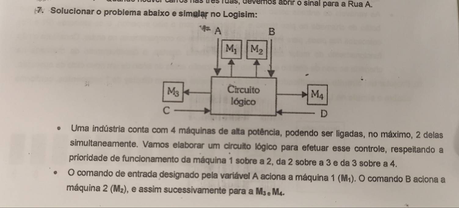 is has três ruas, devemos abrir o sinal para a Rua A.
7. Solucionar o problema abaixo e simular no Logisim:
Uma indústria conta com 4 máquinas de alta potência, podendo ser ligadas, no máximo, 2 delas
simultaneamente. Vamos elaborar um circuito lógico para efetuar esse controle, respeitando a
prioridade de funcionamento da máquina 1 sobre a 2, da 2 sobre a 3 e da 3 sobre a 4.
O comando de entrada designado pela variável A aciona a máquina 1 6 (M_1) ). O comando B aciona a
máquina 2 (M₂), e assim sucessivamente para a M_3 .M_4.