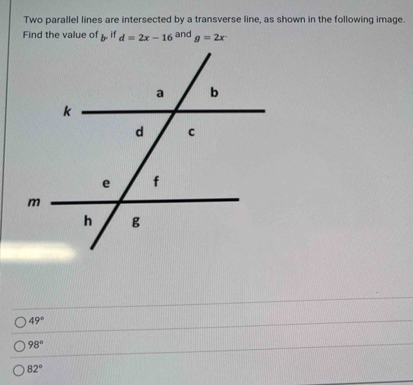 Two parallel lines are intersected by a transverse line, as shown in the following image.
Find the value of  , if d=2x-16^(ar) d g=2x^.
49°
98°
82°