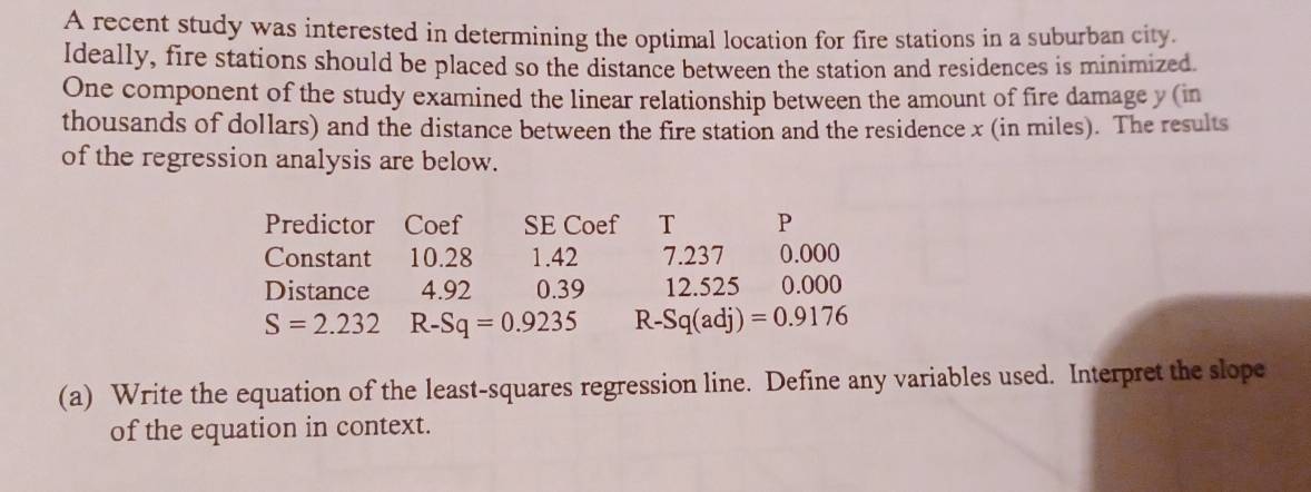 A recent study was interested in determining the optimal location for fire stations in a suburban city. 
Ideally, fire stations should be placed so the distance between the station and residences is minimized. 
One component of the study examined the linear relationship between the amount of fire damage y (in 
thousands of dollars) and the distance between the fire station and the residence x (in miles). The results 
of the regression analysis are below. 
Predictor Coef SE Coef T P 
Constant 10.28 1.42 7.237 0.000
Distance 4.92 0.39 12.525 0.000
S=2.232 R-Sq=0.9235 R-Sq(adj)=0.9176
(a) Write the equation of the least-squares regression line. Define any variables used. Interpret the slope 
of the equation in context.