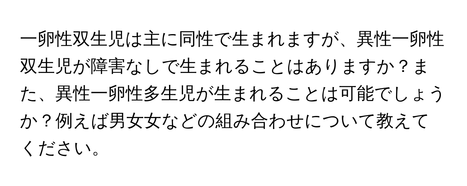 一卵性双生児は主に同性で生まれますが、異性一卵性双生児が障害なしで生まれることはありますか？また、異性一卵性多生児が生まれることは可能でしょうか？例えば男女女などの組み合わせについて教えてください。