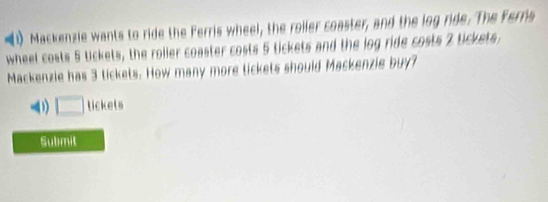 (1) Mackenzie wants to ride the Ferris wheel, the roller coaster, and the log ride. The Ferris 
wheel costs 5 tickets, the roller coaster costs 5 tickets and the log ride costs 2 tickets, 
Mackenzie has 3 tickets. How many more tickets should Mackenzie buy? 
( □ tickets 
Submit