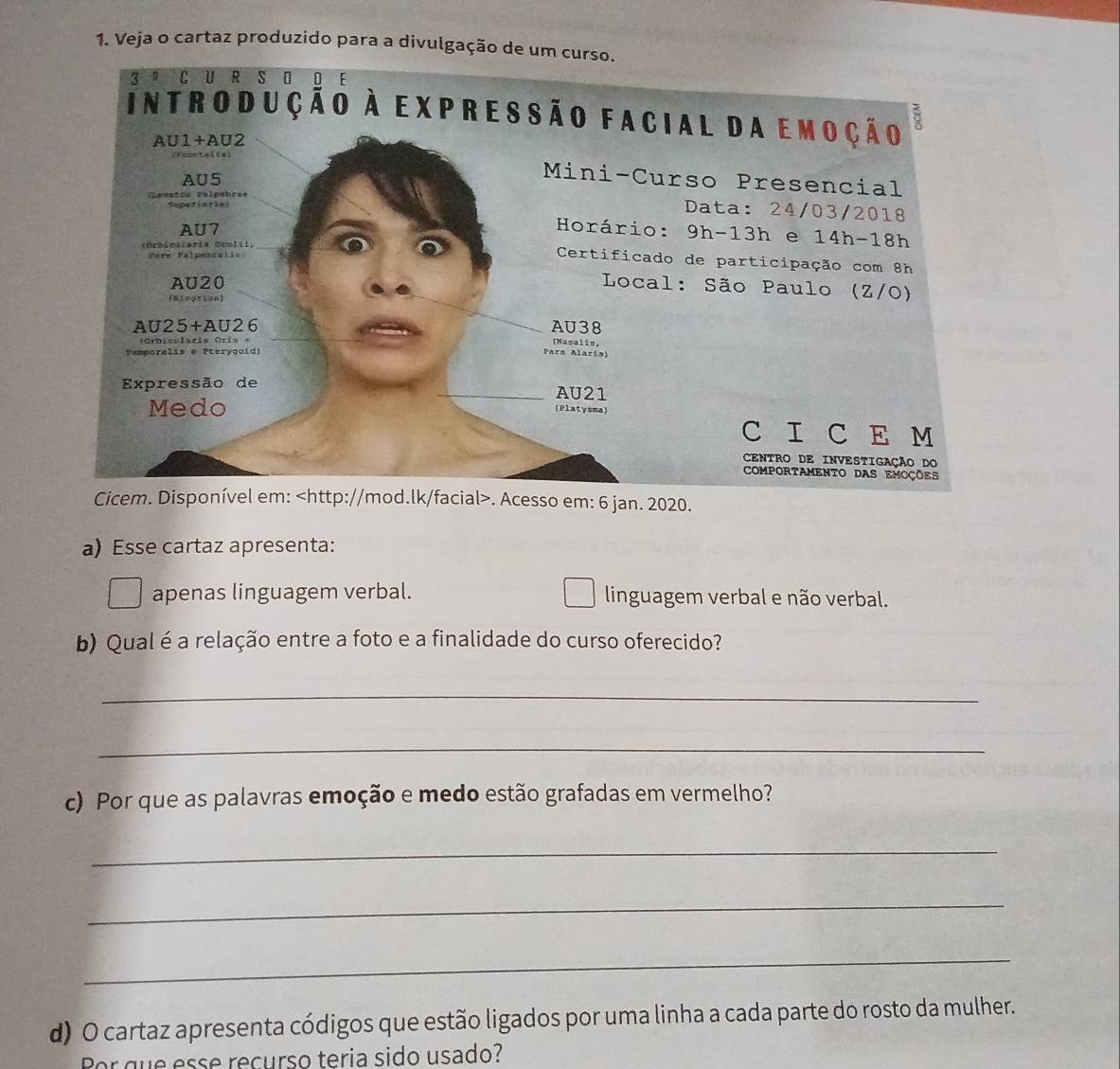 Veja o cartaz produzido para a divulgação de um curso. 
Cicem. Disponível em:. Acesso em: 6 jan. 2020. 
a) Esse cartaz apresenta: 
apenas linguagem verbal. linguagem verbal e não verbal. 
b) Qual é a relação entre a foto e a finalidade do curso oferecido? 
_ 
_ 
c) Por que as palavras emoção e medo estão grafadas em vermelho? 
_ 
_ 
_ 
d) O cartaz apresenta códigos que estão ligados por uma linha a cada parte do rosto da mulher. 
or que esse recurso teria sido usado?