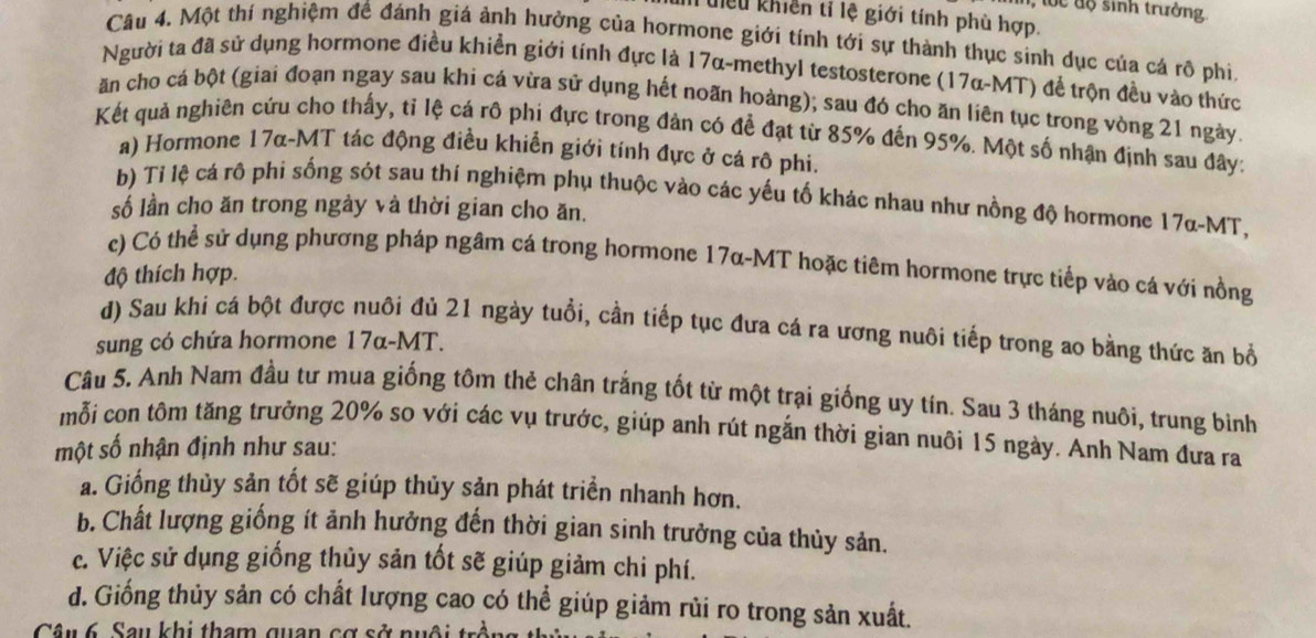 đ ộ  sinh trưởng
I tiểu khiền tỉ lệ giới tính phù hợp.
Câu 4. Một thí nghiệm đề đánh giá ảnh hưởng của hormone giới tính tới sự thành thục sinh dục của cá rô phi
Người ta đã sử dụng hormone điều khiển giới tính đực là 17α-methyl testosterone (17α-MT) để trộn đều vào thức
ăn cho cá bột (giai đoạn ngay sau khi cá vừa sử dụng hết noãn hoàng); sau đó cho ăn liên tục trong vòng 21 ngày.
Kết quả nghiên cứu cho thấy, tỉ lệ cá rô phi đực trong đản có để đạt từ 85% đến 95%. Một số nhận định sau đây:
a) Hormone 17α-MT tác động điều khiển giới tính đực ở cá rô phi.
b) Tỉ lệ cá rô phi sống sót sau thí nghiệm phụ thuộc vào các yếu tố khác nhau như nồng độ hormone 17α-MT,
số lần cho ăn trong ngày và thời gian cho ăn.
c) Có thể sử dụng phương pháp ngâm cá trong hormone 17α-MT hoặc tiêm hormone trực tiếp vào cá với nồng
độ thích hợp.
d) Sau khi cá bột được nuôi đủ 21 ngày tuổi, cần tiếp tục đưa cá ra ương nuôi tiếp trong ao bằng thức ăn bổ
sung có chứa hormone 17α-MT.
Câu 5. Anh Nam đầu tư mua giống tôm thẻ chân trắng tốt từ một trại giống uy tín. Sau 3 tháng nuôi, trung bình
mỗi con tôm tăng trưởng 20% so với các vụ trước, giúp anh rút ngắn thời gian nuôi 15 ngày. Anh Nam đưa ra
một số nhận định như sau:
a. Giống thủy sản tốt sẽ giúp thủy sản phát triển nhanh hơn.
b. Chất lượng giống ít ảnh hưởng đến thời gian sinh trưởng của thủy sản.
c. Việc sử dụng giống thủy sản tốt sẽ giúp giảm chi phí.
d. Giống thủy sản có chất lượng cao có thể giúp giảm rùi ro trong sản xuất.
Câu 6. Sau khi tham quan cơ sở nuội tr