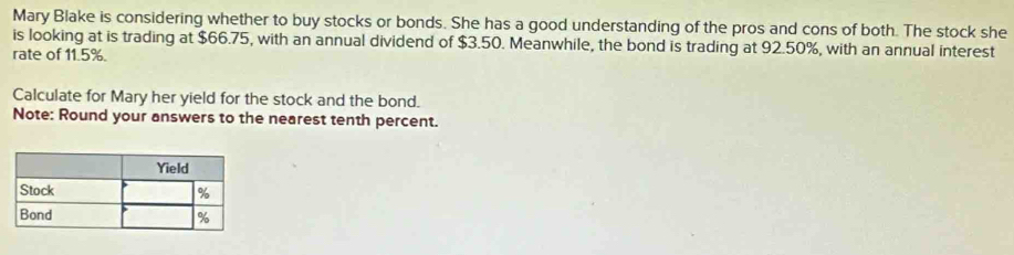 Mary Blake is considering whether to buy stocks or bonds. She has a good understanding of the pros and cons of both. The stock she 
is looking at is trading at $66.75, with an annual dividend of $3.50. Meanwhile, the bond is trading at 92.50%, with an annual interest 
rate of 11.5%. 
Calculate for Mary her yield for the stock and the bond. 
Note: Round your answers to the nearest tenth percent.