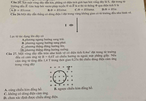 Xét một vòng dây dẫn kỉn, phẳng có diện tích giới hạn bởi vòng dây là S, đặt trong từ
trường đều vector B. Góc hợp bởi vectơ pháp tuyển ởỉ và vector B là α thì từ thông Φ qua diện tích S là
A. Phi =BScos alpha. B. Phi =BSsin alpha. C. Phi =BStan alpha. D. Phi =BSalpha. 
Câu 26:Một dây dẫn thẳng có dòng điện I đặt trong vùng không gian có từ trường đều như hình vẽ.
I
Lực từ tác dụng lên dây có
A.phương ngang hướng sang trái.
B. phương ngang hướng sang phải.
C. phương thắng đứng hướng lên.
D. phương thắng đứng hướng xuống.
Câu 27. Một vòng dây dẫn tròn như hình vẽ có diện tích 0.4m^2 đặt trong từ trường
đều có cảm ứng từ B=0.6T có chiều hướng ra ngoài mặt phẳng giấy. Nếu
cảm ứng từ tăng đến 1,4 T trong thời gian 0, 25s thì chiều dòng điện cảm ứng
trong vòng dây
B
A. cùng chiều kim đồng hồ. B. ngược chiều kim đồng hồ.
C. không có dòng điện cảm ứng.
D. chưa xác định được chiều dòng điện.