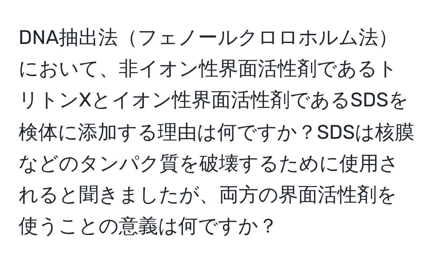 DNA抽出法フェノールクロロホルム法において、非イオン性界面活性剤であるトリトンXとイオン性界面活性剤であるSDSを検体に添加する理由は何ですか？SDSは核膜などのタンパク質を破壊するために使用されると聞きましたが、両方の界面活性剤を使うことの意義は何ですか？