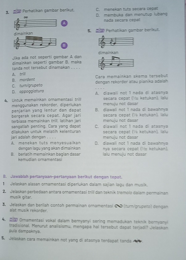 Perhatikan gambar berikut. C. menekan tuts secara cepat
D. membuka dan menütup lubang
~
nada secara cepat
a
dimainkan 5.   Perhatikan gambar berikut.
B
dīmaïnkan
Jīka ada not seperti gambar A dan
dimainkan seperti gambar B. maka
tanda not tersebut dinamakan . . . .
A. trill
B. mordent Cara memainkan skema tersebut
C. turn/grupeto dengan rekorder atau pianika adalah
D. appoggiatura A. diawali not 1 nada di atasnya
4. Untuk memainkan ornamentasi trill secara cepat (½ ketukan), lalu
menggunakan rekorder, diperlukan menuju not dasar
penjarian yang lentur dan dapat B. diawali not I nada di bawahnya
bergerak secara cepat. Agar jari secara cepat (½ ketukan), lalu
terbiasa memainkan trill, latihan jari menuju not dasar
sangatlah penting. Cara yang dapat C. diawali not 1 nada di atasnya
dilakukan untuk melatih kelenturan secara cepat (½ ketukan), lalu
jari adalah dengan . . . . menuju not dasar
A menekan tuts menyesuaikan D. diawali not 1 nada di bawahnya
dengan lagu yang akan dimainkan nya secara cepat (½½ ketukan),
B. berlatih memainkan bagian dasar lalu menuju not dasar
kemudian ornamentasi
B. Jawablah pertanyaan-pertanyaan berikut dengan tepat.
1 Jelaskan alasan ornamentasi diperlukan dalam sajian lagu dan musik.
2. Jelaskan perbedaan antara ornamentasi trill dan teknik tremolo dalam permainan
musik gitar.
3. Jelaskan dan berilah contoh permainan ornamentasi C  (turn/grupeto) dengan
alat musik rekorder.
4. 2 Ornamentasi vokal dalam bernyanyi sering memadukan teknik bernyanyi
tradisional. Menurut analisismu, mengapa hal tersebut dapat terjadi? Jelaskan
pula dampaknya.
5. Jelaskan cara memainkan not yang di atasnya terdapat tanda