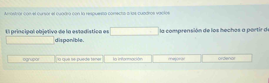 Arrastrar con el cursor el cuadro con la respuesta correcta a los cuadros vacíos 
El principal objetivo de la estadística es □ la comprensión de los hechos a partir de 
□ disponible. 
agrupar lo que se puede tener la información mejorar ordenar