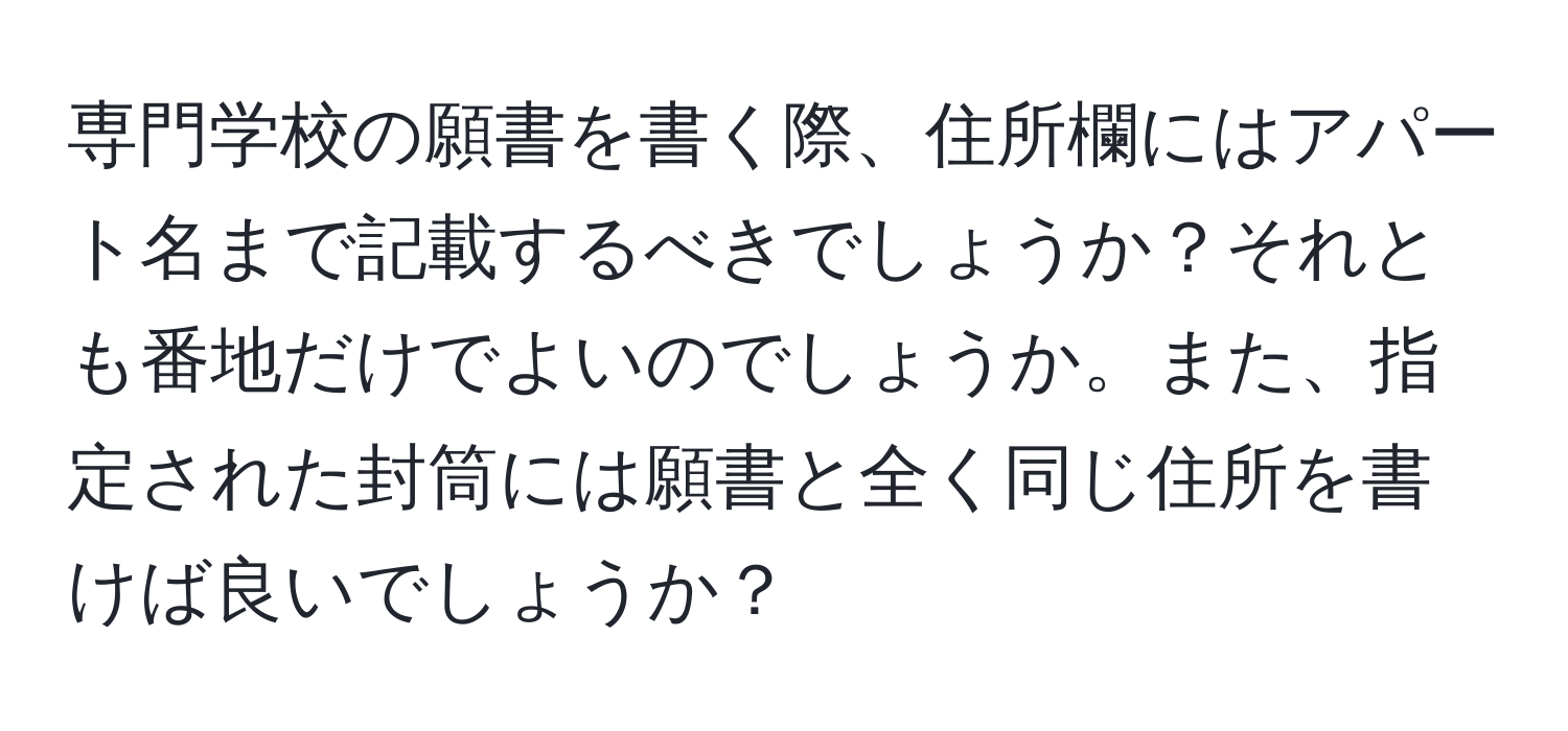 専門学校の願書を書く際、住所欄にはアパート名まで記載するべきでしょうか？それとも番地だけでよいのでしょうか。また、指定された封筒には願書と全く同じ住所を書けば良いでしょうか？