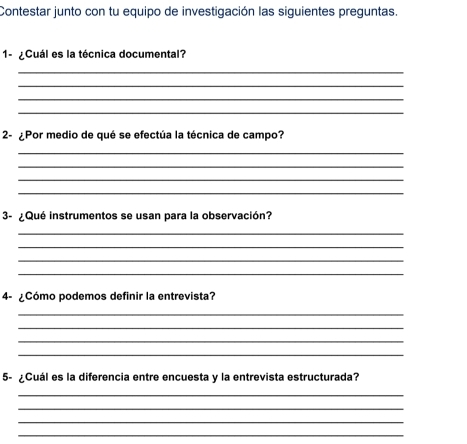 Contestar junto con tu equipo de investigación las siguientes preguntas. 
1-¿Cuál es la técnica documental? 
_ 
_ 
_ 
_ 
2- ¿Por medio de qué se efectúa la técnica de campo? 
_ 
_ 
_ 
_ 
3- ¿Qué instrumentos se usan para la observación? 
_ 
_ 
_ 
_ 
4- ¿Cómo podemos definir la entrevista? 
_ 
_ 
_ 
_ 
5- ¿Cuál es la diferencia entre encuesta y la entrevista estructurada? 
_ 
_ 
_ 
_