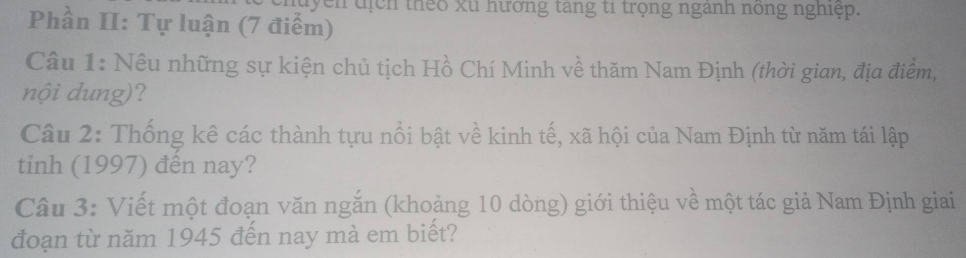 luyen tịch theo xu hương tang ti trọng nganh nong nghiệp. 
Phần II: Tự luận (7 điểm) 
Câu 1: Nêu những sự kiện chủ tịch Hồ Chí Minh về thăm Nam Định (thời gian, địa điểm, 
nội dung)? 
Câu 2: Thống kê các thành tựu nổi bật về kinh tế, xã hội của Nam Định từ năm tái lập 
tinh (1997) đến nay? 
Câu 3: Viết một đoạn văn ngắn (khoảng 10 dòng) giới thiệu về một tác giả Nam Định giai 
đoạn từ năm 1945 đến nay mà em biết?