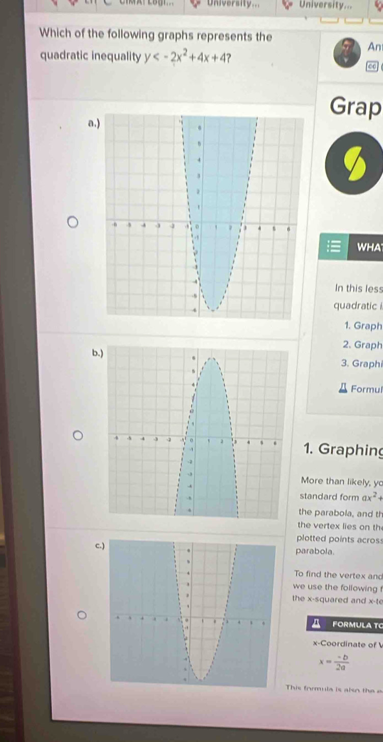 University.. University...
Which of the following graphs represents the
An
quadratic inequality y ?
Grap
a
WHA
In this less
quadratic i
1. Graph
2. Graph
b3. Graphi
Formul
1. Graphing
More than likely, yo
standard form ax^2+
the parabola, and th
the vertex lies on th
plotted points acros
c
parabola.
To find the vertex and
we use the following 
the x -squared and x -t
FORMULA TC
x-Coordinate of
x= (-b)/2a 
This formula is also the e