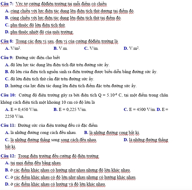 Véc tơ cường độđiện trường tại mỗi điểm có chiều
A. cùng chiều với lực điện tác dung lên điện tích thử dương tại điểm đó
B. cùng chiều với lực điên tác dung lên điên tích thử tại điểm đó.
C. phụ thuộc độ lớn điện tịch thử
D. phụ thuộc nhiệt độ của môi trường
Câu 8: Trong các đơn vi sau, đơn vị của cường độđiện trường là
A. V/m^2. B. V.m. C. V/m. D. V.m^2.
Câu 9: Đường sức điện cho biết
A. độ lớn lực tác dụng lên điện tích đặt trên đường sức ấy.
B. độ lớn của điện tích nguồn sinh ra điện trường được biểu diễn bằng đường sức ấy.
C. độ lớn điện tích thử cần đặt trên đường sức ẩy.
D. hướng của lực điện tác dụng lên điện tích điểm đặc trên đường sức ấy.
Câu 10: Cường độ điện trường gây ra bởi điện tích Q=5.10^(-9)C , tại một điểm trong chân
không cách điện tích một khoảng 10 cm có độ lớn là
A. E=0,450V/m. B. E=0,225V/m. C. E=4500V/m.D. E=
2250 V/m.
Câu 11: Đường sức của điện trường đều có đặc điểm
A. là những đường cong cách đều nhau. B. là những đường cong bắt ki
C. là những đường thắng song song cách đều nhau D. là những đường thắng
bắt ki
Câu 12: Trong điện trường đều cường độ điện trường
A. tại mọi điểm đều bằng nhau
B. ở các điểm khác nhau có hướng như nhau nhưng độ lớn khác nhau
C. ở các điểm khác nhau có độ lớn như nhau nhưng có hướng khác nhau.
D. ở các điểm khác nhau có hướng và độ lớn khác nhau