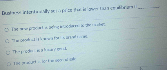 Business intentionally set a price that is lower than equilibrium if_ .
The new product is being introduced to the market.
The product is known for its brand name.
The product is a luxury good.
The product is for the second sale.