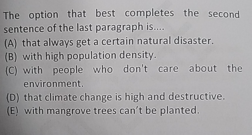 The option that best completes the second
sentence of the last paragraph is....
(A) that always get a certain natural disaster.
(B) with high population density.
(C) with people who don't care about the
environment.
(D) that climate change is high and destructive.
(E) with mangrove trees can't be planted.