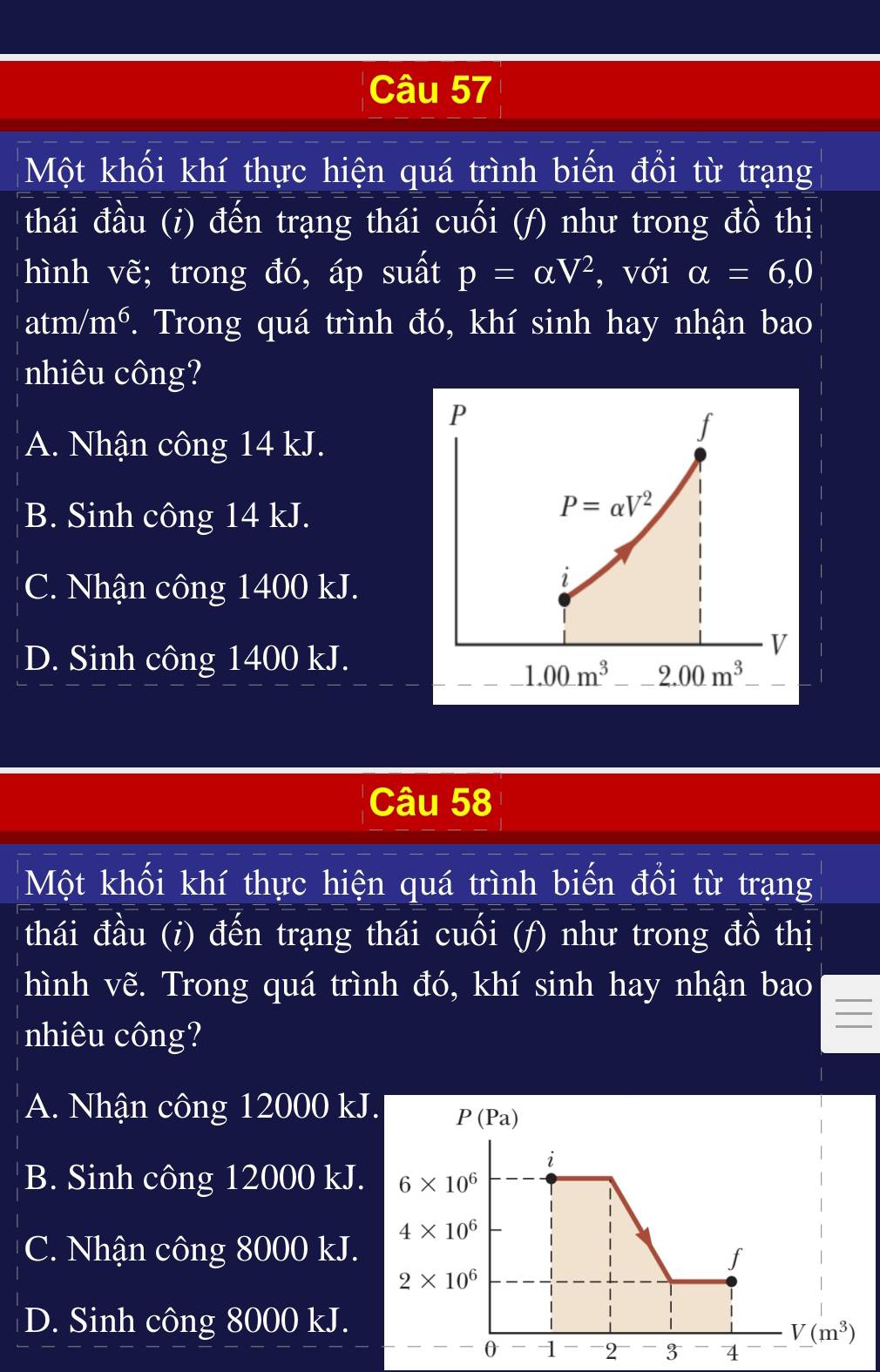 Một khối khí thực hiện quá trình biến đổi từ trạng
thái đầu (i) đến trạng thái cuối (f) như trong đồ thị
hình vẽ; trong đó, áp suất p=alpha V^2 , với alpha =6,0
atm/m^6. Trong quá trình đó, khí sinh hay nhận bao
nhiêu công?
P
A. Nhận công 14 kJ.
f
B. Sinh công 14 kJ.
P=alpha V^2
C. Nhận công 1400 kJ.
i
D. Sinh công 1400 kJ.
V
1.00m^3 2.00m^3
Câu 58
Một khối khí thực hiện quá trình biến đổi từ trạng
thái đầu (i) đến trạng thái cuối (f) như trong đồ thị
hình vẽ. Trong quá trình đó, khí sinh hay nhận bao
_
nhiêu công?
A. Nhận công 12000 kJ
B. Sinh công 12000 kJ.
C. Nhận công 8000 kJ.
D. Sinh công 8000 kJ.