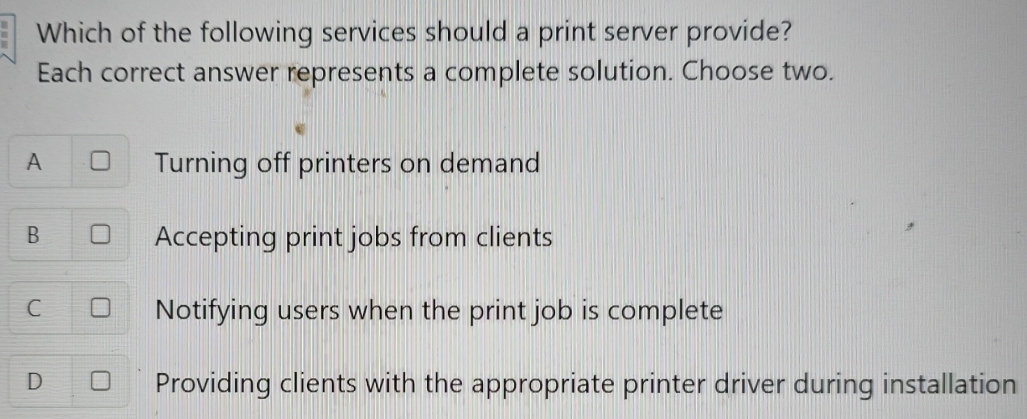 Which of the following services should a print server provide?
Each correct answer represents a complete solution. Choose two.
A Turning off printers on demand
B Accepting print jobs from clients
C Notifying users when the print job is complete
D Providing clients with the appropriate printer driver during installation