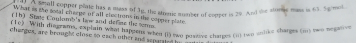 A small copper plate has a mass of 3g, the atomic number of copper is 29. And the atomic mass is 63. 5g/mol
What is the total charge of all electrons in the copper plate. 
(1b) State Coulomb’s law and define the terms. 
(1c) With diagrams, explain what happens when (i) two positive charges (ii) two unlike charges (iii) two negative 
charges, are brought close to each other and separated by