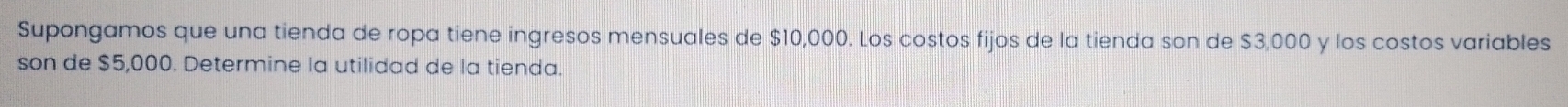 Supongamos que una tienda de ropa tiene ingresos mensuales de $10,000. Los costos fijos de la tienda son de $3,000 y los costos variables 
son de $5,000. Determine la utilidad de la tienda.