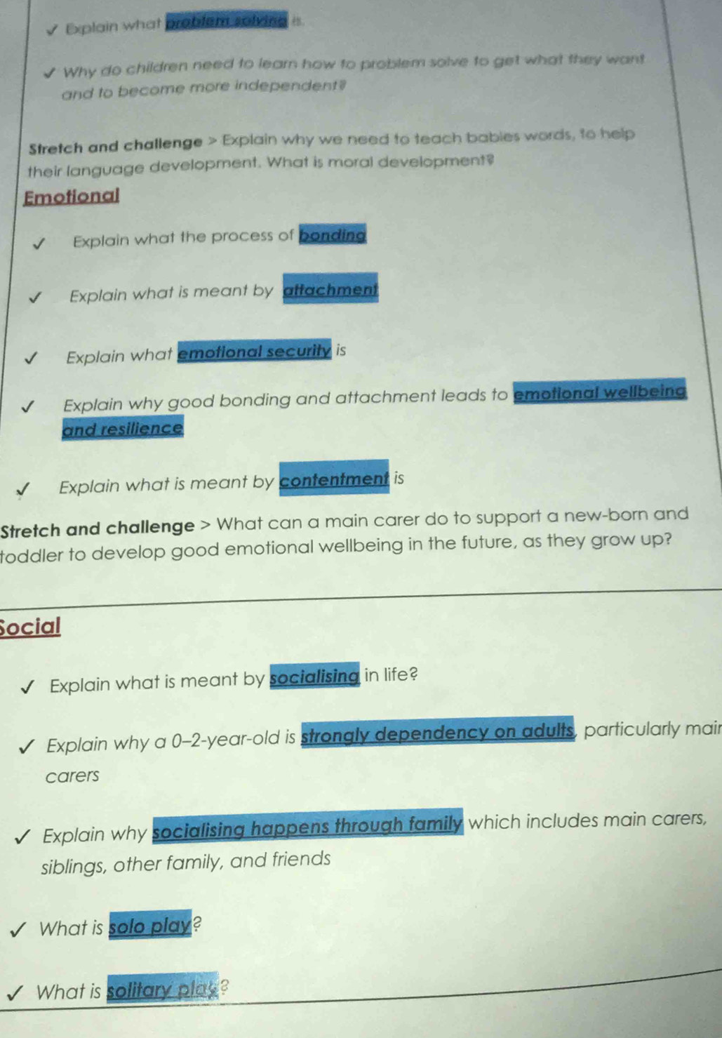 Explain what Broblem solving 
Why do children need to learn how to problem solve to get what they want 
and to become more independent? 
Stretch and challenge > Explain why we need to teach babies words, to help 
their language development. What is moral development? 
Emotional 
Explain what the process of bonding 
Explain what is meant by atfachment 
Explain what emotional security is 
Explain why good bonding and attachment leads to emotional wellbeing 
and resilience 
Explain what is meant by contentment is 
Stretch and challenge > What can a main carer do to support a new-born and 
toddler to develop good emotional wellbeing in the future, as they grow up? 
Social 
Explain what is meant by socialising in life? 
Explain why a 0-2-year-old is strongly dependency on adults, particularly mair 
carers 
Explain why socialising happens through family which includes main carers, 
siblings, other family, and friends 
What is solo play? 
What is solitary play?