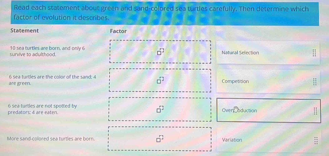 Read each statement about green and sand-colored sea turtles carefully. Then determine which
factor of evolution it describes.
Statement Factor
10 sea turtles are born, and only 6
□^3
survive to adulthood. Natural Selection
6 sea turtles are the color of the sand; 4
□^3
are green. Competition
6 sea turtles are not spotted by
□^3
predators; 4 are eaten. Over _ 8^m oduction
: :
More sand-colored sea turtles are born. □^3 Variation