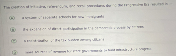 The creation of initiative, referendum, and recall procedures during the Progressive Era resulted in —
A a system of separate schools for new immigrants
B) the expansion of direct participation in the democratic process by citizens
C a redistribution of the tax burden among citizens
D more sources of revenue for state governments to fund infrastructure projects