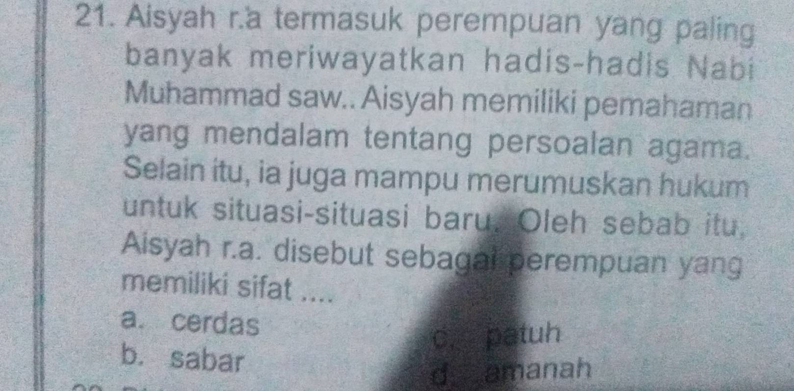 Aisyah r.a termasuk perempuan yang paling
banyak meriwayatkan hadis-hadis Nabi
Muhammad saw.. Aisyah memiliki pemahaman
yang mendalam tentang persoalan agama.
Selain itu, ia juga mampu merumuskan hukum
untuk situasi-situasi baru. Oleh sebab itu,
Aisyah r.a. disebut sebagal perempuan yang
memiliki sifat ....
a. cerdas
c. patuh
b. sabar
d amanah