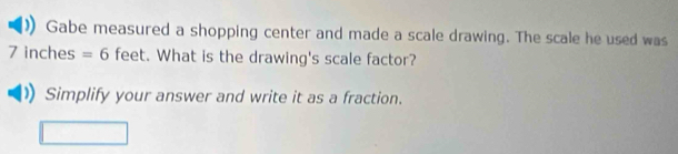 Gabe measured a shopping center and made a scale drawing. The scale he used was
7 inches =6 feet. What is the drawing's scale factor? 
Simplify your answer and write it as a fraction.