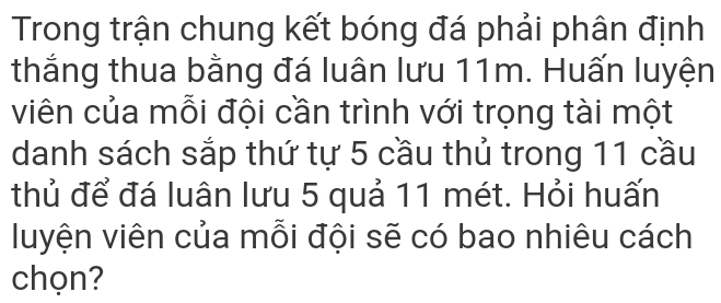 Trong trận chung kết bóng đá phải phân định 
thắng thua bằng đá luân lưu 11m. Huấn luyện 
viên của mỗi đội cần trình với trọng tài một 
danh sách sắp thứ tự 5 cầu thủ trong 11 cầu 
thủ để đá luân lưu 5 quả 11 mét. Hỏi huấn 
luyện viên của mỗi đội sẽ có bao nhiêu cách 
chọn?