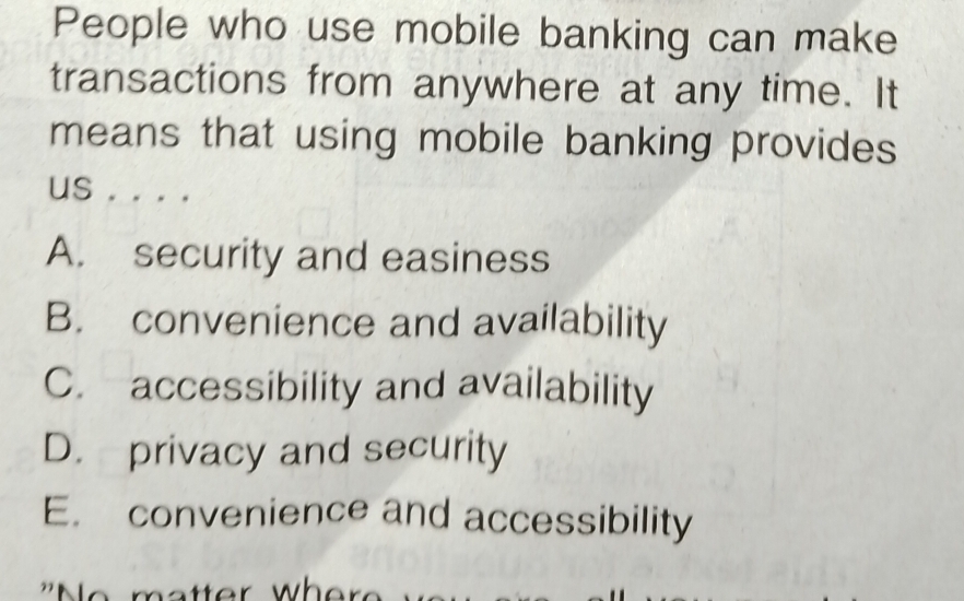 People who use mobile banking can make
transactions from anywhere at any time. It
means that using mobile banking provides
us . . . .
A. security and easiness
B. convenience and availability
C. accessibility and availability
D. privacy and security
E. convenience and accessibility
who