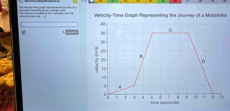 Narmina Abdulkhakimova L1-2 20 21 22 23 24 25 26 27 28 29 30
The velocity-time graph represents the journey of a 
motorbike travelling along a straight road. 
The distance travelled by the motorbike over the 
whole journey was_ m Velocity-Time Graph Representing the Journey of a Motorbike 
Answer ◆