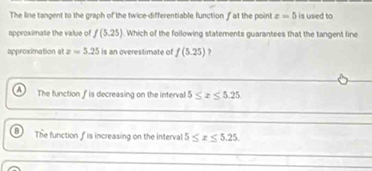 The line tangent to the graph of the twice-differentiable function fat the point x=5 is used to
approximate the value of f(5.25).Which of the following statements guarantees that the tangent line
approximation at z=5.25 is an overestimate of f(5.25) ?
The function f is decreasing on the interval 5≤ x≤ 5.25
The function f is increasing on the interval 5≤ x≤ 5.25.