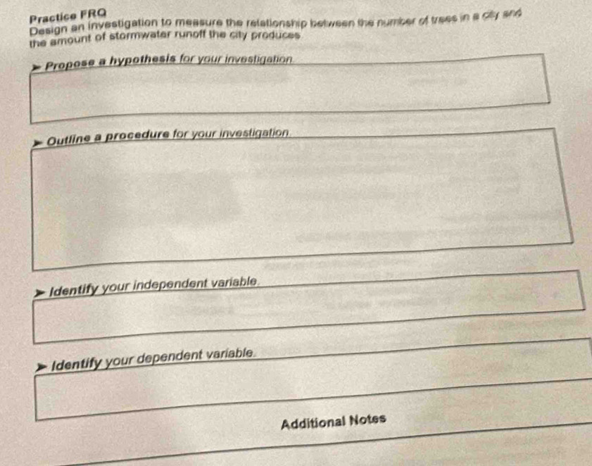 Practice FRQ 
Design an investigation to measure the relationship between the number of trees in a ciy and 
the amount of stormwater runoff the city produces 
Propose a hypothesis for your investigation 
Outline a procedure for your investigation 
Identify your independent variable 
Identify your dependent variable. 
Additional Notes