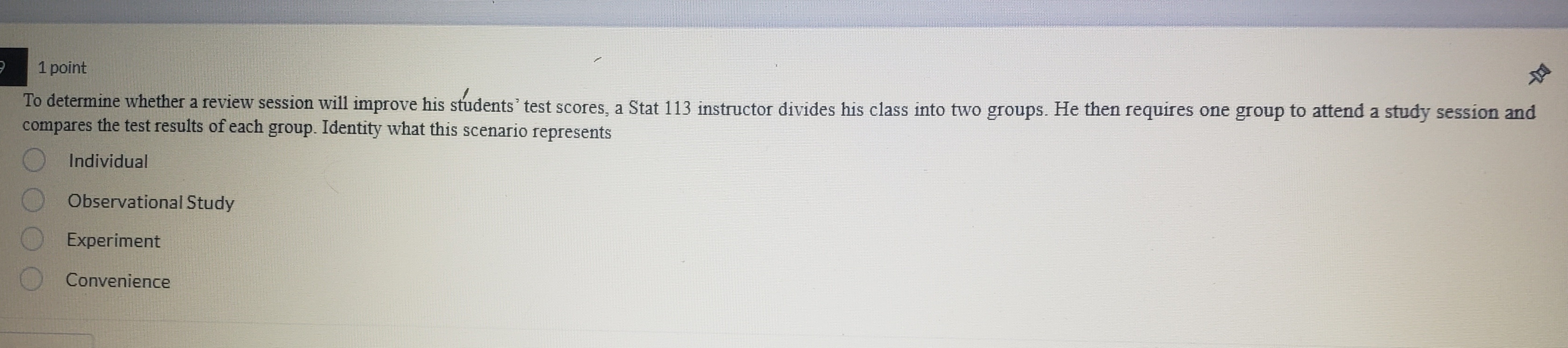 To determine whether a review session will improve his students’ test scores, a Stat 113 instructor divides his class into two groups. He then requires one group to attend a study session and
compares the test results of each group. Identity what this scenario represents
Individual
Observational Study
Experiment
Convenience