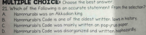 Choose the best answer.
21. Which of the following is an accurate statement from the selection?
A. Hammurabi was an Akkadian king.
B. Hammurabi's Code is one of the oldest writter, laws in history.
C. Hammurabi's Code was mainly written on papyruspaper.
D. Hammurabi's Code was disorganized and written haphazardly.