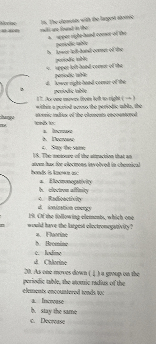 alorine 16. The clements with the largest atoric
n tom radii are found in the:
a upper right-hand corner of the
períodic table
b. lower left-hand corner of the
periodic table
c upper left-hand corner of the
períódic table
d. lower right-hand corner of the
periodie table
17. As one moves from left to right ( → )
within a period across the periodic table, the
charge atomic radius of the elements encountered 
tends to:
a. Increase
b. Decrease
c. Stay the same
18. The measure of the attraction that an
ator has for electrons involved in chemical 
bonds is known as:
a. Electronegativity
b. electron affinity
c. Radioactivity
d. ionization energy
19. Of the following elements, which one
would have the largest electronegativity?
a. Fluorine
b. Bromine
c. Iodine
d. Chlorine
20. As one moves down ( ↓ ) a group on the
periodic table, the atomic radius of the
elements encountered tends to:
a. Increase
b. stay the same
c. Decrease