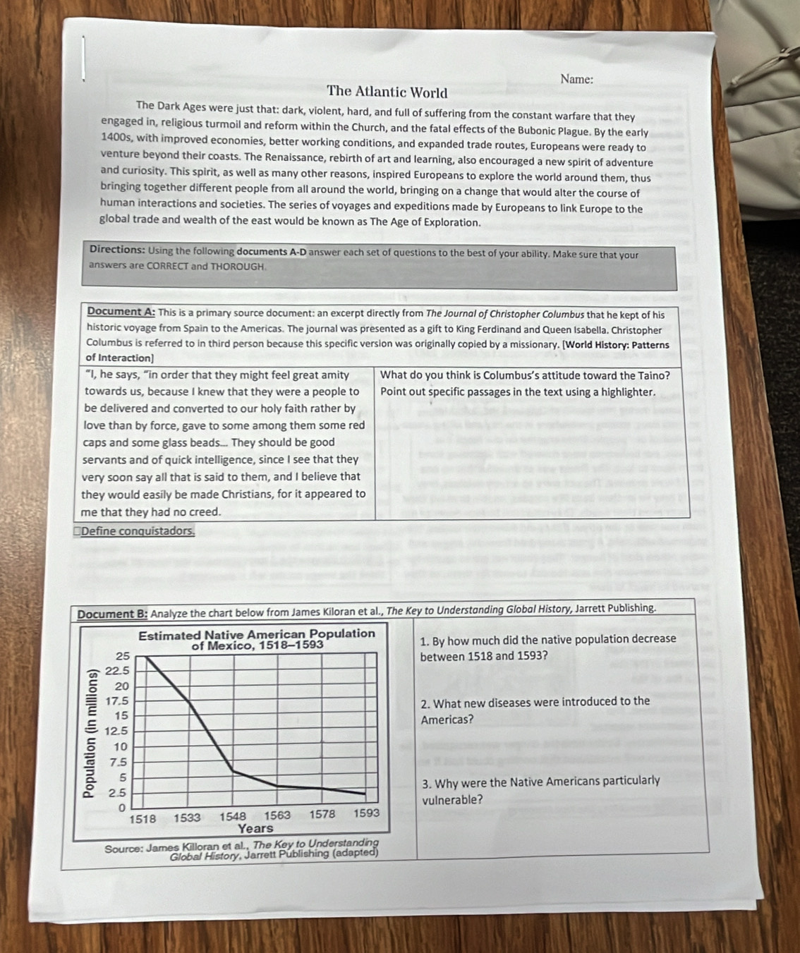 Name:
The Atlantic World
The Dark Ages were just that: dark, violent, hard, and full of suffering from the constant warfare that they
engaged in, religious turmoil and reform within the Church, and the fatal effects of the Bubonic Plague. By the early
1400s, with improved economies, better working conditions, and expanded trade routes, Europeans were ready to
venture beyond their coasts. The Renaissance, rebirth of art and learning, also encouraged a new spirit of adventure
and curiosity. This spirit, as well as many other reasons, inspired Europeans to explore the world around them, thus
bringing together different people from all around the world, bringing on a change that would alter the course of
human interactions and societies. The series of voyages and expeditions made by Europeans to link Europe to the
global trade and wealth of the east would be known as The Age of Exploration.
Directions: Using the following documents A-D answer each set of questions to the best of your ability. Make sure that your
answers are CORRECT and THOROUGH.
Document A: This is a primary source document: an excerpt directly from The Journal of Christopher Columbus that he kept of his
historic voyage from Spain to the Americas. The journal was presented as a gift to King Ferdinand and Queen Isabella, Christopher
Columbus is referred to in third person because this specific version was originally copied by a missionary. [World History: Patterns
of Interaction]
“I, he says, “in order that they might feel great amity What do you think is Columbus's attitude toward the Taino?
towards us, because I knew that they were a people to Point out specific passages in the text using a highlighter.
be delivered and converted to our holy faith rather by
love than by force, gave to some among them some red
caps and some glass beads... They should be good
servants and of quick intelligence, since I see that they
very soon say all that is said to them, and I believe that
they would easily be made Christians, for it appeared to
me that they had no creed.
*Define conquistadors.
Document B: Analyze the chart below from James Kiloran et al., The Key to Understanding Global History, Jarrett Publishing.
Estimated Native American Population
of Mexico, 1518-1593 1. By how much did the native population decrease
25 between 1518 and 1593?
22.5
20
17.5
2. What new diseases were introduced to the
 12.5
15
Americas?
10
7.5
5
2.5 3. Why were the Native Americans particularly
0 vulnerable?
1518 1533 1548 1563 1578 1593
Years
Source: James Killoran et al., The Key to Understanding
Global History, Jarrett Publishing (adapted)
