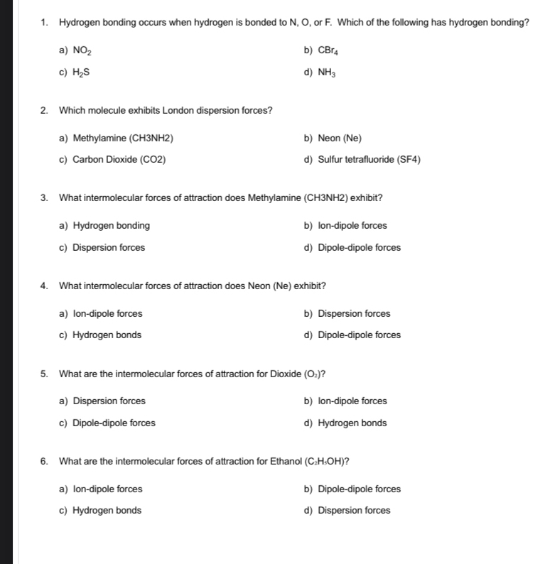 Hydrogen bonding occurs when hydrogen is bonded to N, O, or F. Which of the following has hydrogen bonding?
a) NO_2 b) CBr_4
c) H_2S d) NH_3
2. Which molecule exhibits London dispersion forces?
a) Methylamine (CH3NH2) b) Neon (Ne)
c) Carbon Dioxide (CO2) d) Sulfur tetrafluoride (SF4)
3. What intermolecular forces of attraction does Methylamine (CH3NH2) exhibit?
a) Hydrogen bonding b) Ion-dipole forces
c) Dispersion forces d) Dipole-dipole forces
4. What intermolecular forces of attraction does Neon (Ne) exhibit?
a) Ion-dipole forces b) Dispersion forces
c) Hydrogen bonds d) Dipole-dipole forces
5. What are the intermolecular forces of attraction for Dioxide (O_2) 2
a) Dispersion forces b) lon-dipole forces
c) Dipole-dipole forces d) Hydrogen bonds
6. What are the intermolecular forces of attraction for Ethanol (C_2H_5OH) ?
a) Ion-dipole forces b) Dipole-dipole forces
c) Hydrogen bonds d) Dispersion forces