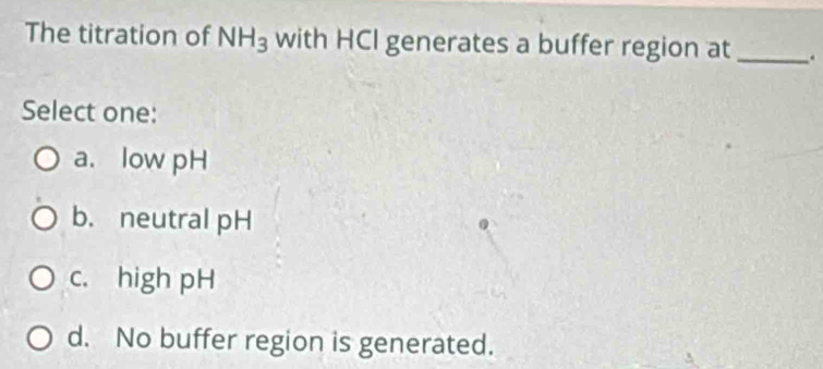 The titration of NH_3 with HCI generates a buffer region at _.
Select one:
a. low pH
b. neutral pH
c. high pH
d. No buffer region is generated.