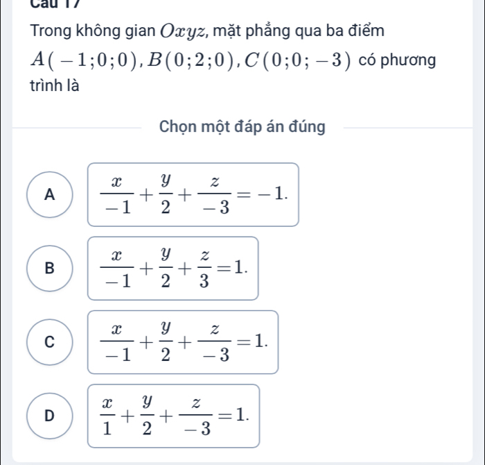 Trong không gian Oxyz, mặt phẳng qua ba điểm
A(-1;0;0), B(0;2;0), C(0;0;-3) có phương
trình là
Chọn một đáp án đúng
A  x/-1 + y/2 + z/-3 =-1.
B  x/-1 + y/2 + z/3 =1.
C  x/-1 + y/2 + z/-3 =1.
D  x/1 + y/2 + z/-3 =1.