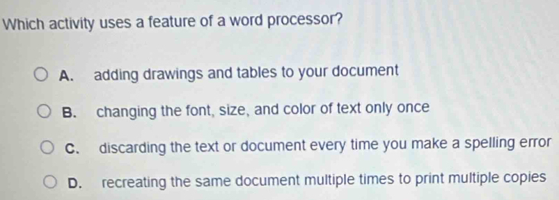 Which activity uses a feature of a word processor?
A. adding drawings and tables to your document
B. changing the font, size, and color of text only once
C. discarding the text or document every time you make a spelling error
D. recreating the same document multiple times to print multiple copies