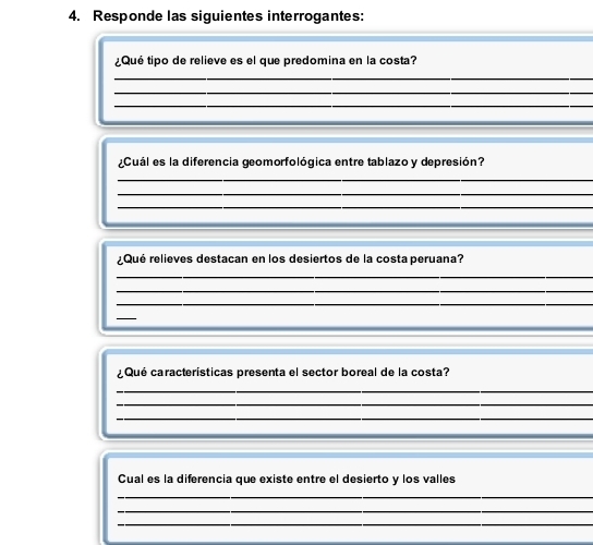 Responde las siguientes interrogantes: 
¿Qué tipo de relieve es el que predomina en la costa? 
_ 
_ 
_ 
_ 
_ 
¿Cuál es la diferencia geomorfológica entre tablazo y depresión? 
_ 
_ 
_ 
__ 
¿Qué relieves destacan en los desiertos de la costa peruana? 
_ 
_ 
_ 
_ 
¿ Qué características presenta el sector boreal de la costa? 
_ 
_ 
_ 
_ 
_ 
Cual es la diferencia que existe entre el desierto y los valles 
_ 
_ 
_