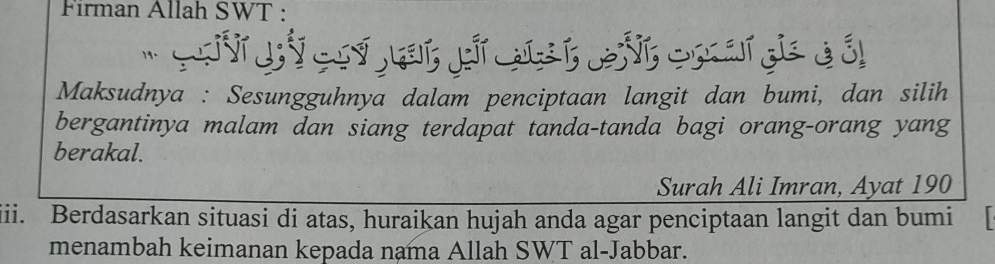 Firman Allah SWT : 
'S V coytat p st evt cnards à él 
Maksudnya : Sesungguhnya dalam penciptaan langit dan bumi, dan silih 
bergantinya malam dan siang terdapat tanda-tanda bagi orang-orang yang 
berakal. 
Surah Ali Imran, Ayat 190
iii. Berdasarkan situasi di atas, huraikan hujah anda agar penciptaan langit dan bumi 
menambah keimanan kepada nama Allah SWT al-Jabbar.