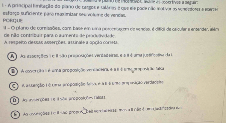 salaro e plano de incentivos, avalie as assertivas a seguir:
I - A principal limitação do plano de cargos e salários é que ele pode não motivar os vendedores a exercer
esforço suficiente para maximizar seu volume de vendas.
PORQUE
II - O plano de comissões, com base em uma porcentagem de vendas, é difícil de calcular e entender, além
de não contribuir para o aumento de produtividade.
A respeito dessas asserções, assinale a opção correta.
A ) As asserções I e II são proposições verdadeiras, e a II é uma justificativa da I.
B) A asserção I é uma proposição verdadeira, e a II é uma proposição falsa
C A asserção I é uma proposição falsa, e a II é uma proposição verdadeira
DAs asserções I e II são proposições falsas.
E As asserções I e II são propos ''bes verdadeiras, mas a II não é uma justificativa da I.