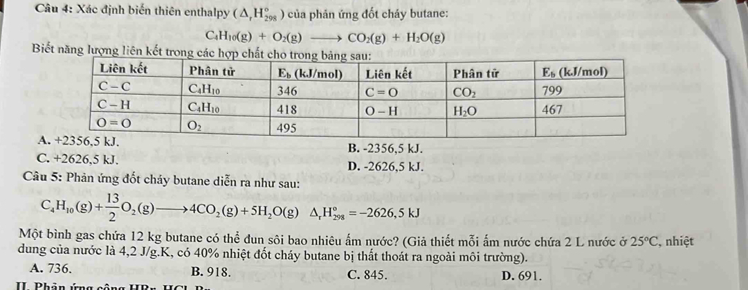 Xác định biến thiên enthalpy (△ _rH_(298)°) của phản ứng đốt cháy butane:
( -4 H_10(g)+O_2(g)to CO_2(g)+H_2O(g)
Biết năng lượng liên kết trong các hợp chất
A
B. -2356,5 kJ.
C. +2626,5 kJ. D. -2626,5 kJ.
Câu 5: Phản ứng đốt cháy butane diễn ra như sau:
C_4H_10(g)+ 13/2 O_2(g)to 4CO_2(g)+5H_2O(g)△ _rH_(298)°=-2626,5kJ
Một bình gas chứa 12 kg butane có thể đun sôi bao nhiêu ấm nước? (Giả thiết mỗi ấm nước chứa 2 L nước ở 25°C , nhiệt
dung của nước là 4,2 J/g.K, có 40% nhiệt đốt cháy butane bị thất thoát ra ngoài môi trường).
A. 736. B. 918. C. 845. D. 691.
I  Phản ứng công HBr H C H